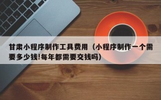 重庆甘肃小程序制作工具费用（小程序制作一个需要多少钱!每年都需要交钱吗）