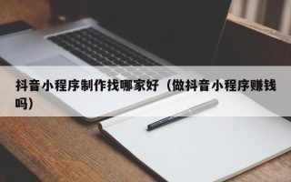 重庆抖音小程序制作找哪家好（做抖音小程序赚钱吗）