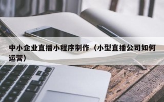 重庆中小企业直播小程序制作（小型直播公司如何运营）