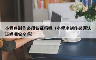 重庆小程序制作必须认证吗呢（小程序制作必须认证吗呢安全吗）