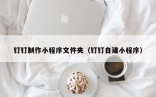重庆钉钉制作小程序文件夹（钉钉自建小程序）
