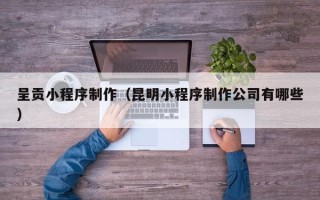 重庆呈贡小程序制作（昆明小程序制作公司有哪些）