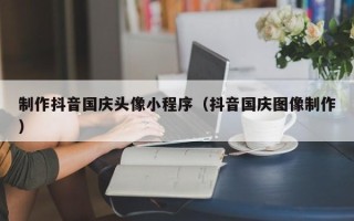 重庆制作抖音国庆头像小程序（抖音国庆图像制作）