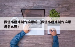 重庆微信小程序制作麻烦吗（微信小程序制作麻烦吗怎么弄）
